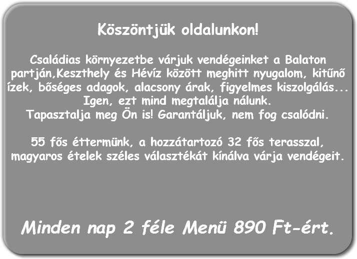 
Köszöntjük oldalunkon! Családias környezetbe várjuk vendégeinket a Balaton partján,Keszthely és Hévíz között meghitt nyugalom, kitűnő ízek, bőséges adagok, alacsony árak, figyelmes kiszolgálás... Igen, ezt mind megtalálja nálunk.
Tapasztalja meg Ön is! Garantáljuk, nem fog csalódni. 55 fős éttermünk, a hozzátartozó 32 fős terasszal, magyaros ételek széles választékát kínálva várja vendégeit. Minden nap 2 féle Menü 890 Ft-ért.
