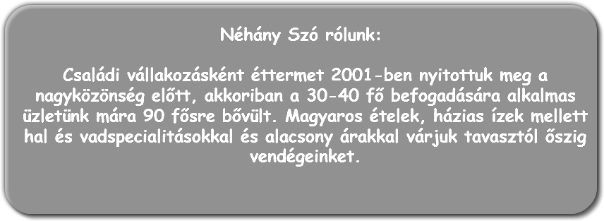 
Néhány Szó rólunk: Családi vállakozásként éttermet 2001-ben nyitottuk meg a nagyközönség előtt, akkoriban a 30-40 fő befogadására alkalmas üzletünk mára 90 fősre bővült. Magyaros ételek, házias ízek mellett hal és vadspecialitásokkal és alacsony árakkal várjuk tavasztól őszig vendégeinket.
