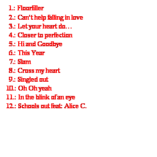 Szövegdoboz: 1.: Floorfiller
2.: Can’t help falling in love
3.: Let your heart do…
4.: Closer to perfection
5.: Hi and Goodbye
6.: This Year
7.: Slam
8.: Cross my heart
9.: Singled out
10.: Oh Oh yeah
11.: In the blink of an eye
12.: Schools out feat: Alice C.