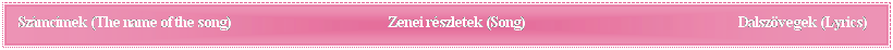 Sz�vegdoboz: Sz�mc�mek&nbsp;(The name of the song)&nbsp;&nbsp;&nbsp;&nbsp;&nbsp;&nbsp;&nbsp;&nbsp;&nbsp;&nbsp;&nbsp;&nbsp;&nbsp;&nbsp;&nbsp;&nbsp;&nbsp;&nbsp;&nbsp;&nbsp;&nbsp;&nbsp;&nbsp;&nbsp;&nbsp;&nbsp;&nbsp;&nbsp;&nbsp;&nbsp;&nbsp;&nbsp;&nbsp;&nbsp;&nbsp;&nbsp;&nbsp;&nbsp;&nbsp;&nbsp;&nbsp;&nbsp;&nbsp;&nbsp;&nbsp;&nbsp;&nbsp; Zenei r�szletek (Song)&nbsp;&nbsp;&nbsp;&nbsp;&nbsp;&nbsp;&nbsp;&nbsp;&nbsp;&nbsp;&nbsp;&nbsp;&nbsp;&nbsp;&nbsp;&nbsp;&nbsp;&nbsp;&nbsp;&nbsp;&nbsp;&nbsp;&nbsp;&nbsp;                                         Dalsz�vegek (Lyrics)
