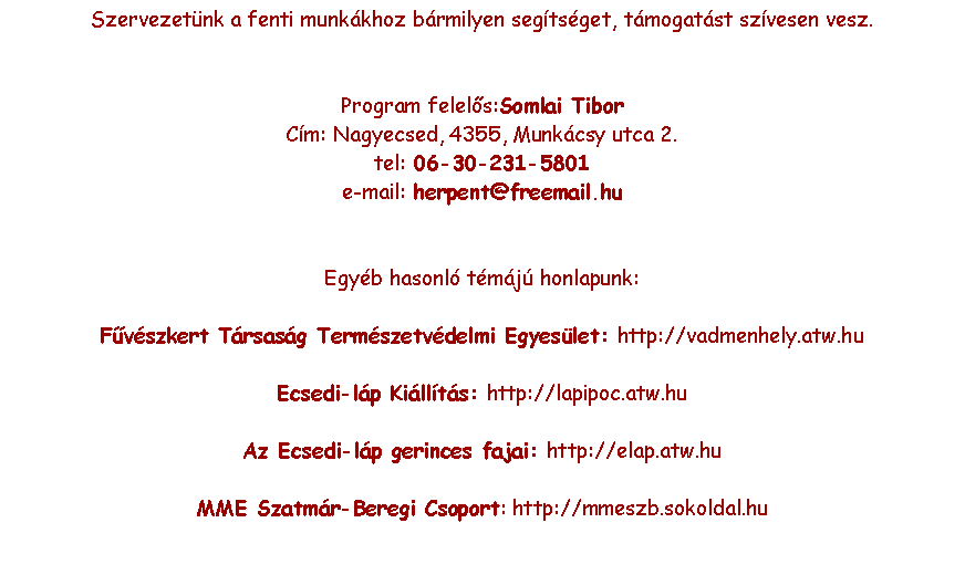 Szvegdoboz: Szervezetnk a fenti munkkhoz brmilyen segtsget, tmogatst szvesen vesz.Program felels:Somlai TiborCm: Nagyecsed, 4355, Munkcsy utca 2.tel: 06-30-231-5801e-mail: herpent@freemail.huEgyb hasonl tmj honlapunk:Fvszkert Trsasg Termszetvdelmi Egyeslet: http://vadmenhely.atw.huEcsedi-lp Killts: http://lapipoc.atw.huAz Ecsedi-lp gerinces fajai: http://elap.atw.huMME Szatmr-Beregi Csoport: http://mmeszb.sokoldal.hu