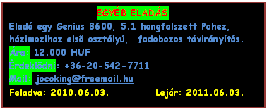 Szvegdoboz: EGYB ELADS
Elad egy Genius 3600, 5.1 hangfalszett Pchez, hzimozihoz els osztly,  fadobozos tvirnyts.
ra: 12.000 HUF
rdekldni: +36-20-542-7711
Mail: jocoking@freemail.hu
Feladva: 2010.06.03.           Lejr: 2011.06.03.
