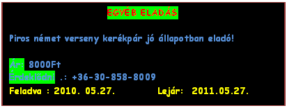 Szvegdoboz: EGYB ELADS

Piros nmet verseny kerkpr j llapotban elad!
 
r: 8000Ft 
rdekldni .: +36-30-858-8009
Feladva : 2010. 05.27.          Lejr:  2011.05.27.
