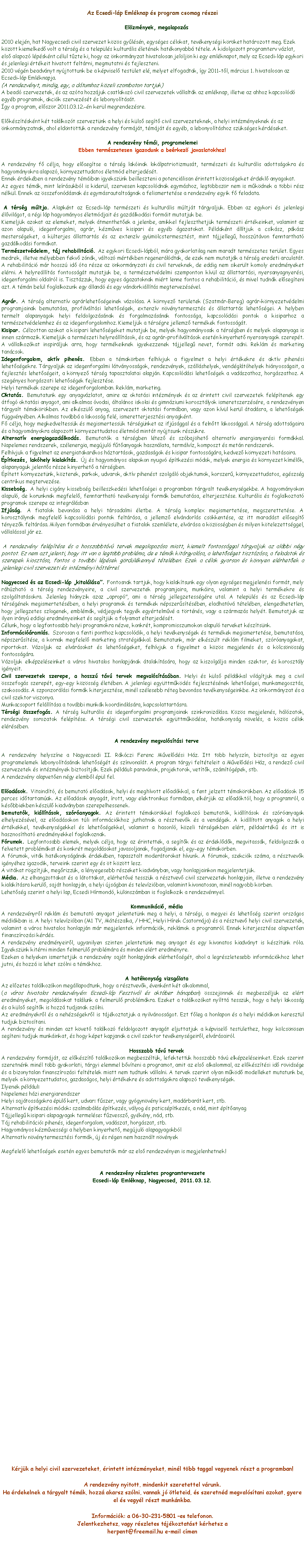 Szvegdoboz: Az Ecsedi-lp Emlknap s program csomag rszei Elzmnyek, megalapozs2010 elejn, hat Nagyecsedi civil szervezet kzs gylsn, egysges clokat, tevkenysgi krket hatrozott meg. Ezek kztt kiemelked volt a trsg s a telepls kulturlis letnek hatkonyabb ttele. A kidolgozott programterv vzlat, els alapoz lpsknt clul tzte ki, hogy az nkormnyzat hivatalosan jelljn ki egy emlknapot, mely az Ecsedi-lp egykori s jelenlegi rtkeit hivatott feltrni, megmutatni s fejleszteni.2010 vgn beadvnyt nyjtottunk be a kpvisel testlet el, melyet elfogadtak, gy 2011-tl, mrcius 1. hivatalosan az Ecsedi-lp Emlknapja.(A rendezvnyt, mindig, egy, a dtumhoz kzeli szombaton tartjuk)A bead szervezetek, s az azta hozzjuk csatlakoz civil szervezetek vllaltk az emlknap, illetve az ahhoz kapcsold egyb programok, akcik szervezst s lebonyoltst.gy a program, elszr 2011.03.12.-n kerl megrendezsre.Elksztsknt kt tallkozt szerveztnk a helyi s kls segt civil szervezeteknek, a helyi intzmnyeknek s az nkormnyzatnak, ahol eldntttk a rendezvny formjt, tmjt s egyb, a lebonyoltshoz szksges krdseket.A rendezvny tmi, programelemeiEbben termszetesen igazodunk a berkez javaslatokhoz!A rendezvny f clja, hogy elsegtse a trsg lakinak loklpatriotizmust, termszeti s kulturlis adottsgokra s hagyomnyokra alapoz, krnyezettudatos letmd elterjedst.Ennek rdekben a rendezvny tmiban igyeksznk beilleszteni a potencilisan rintett kzssgeket rdekl anyagokat.Az egyes tmk, mint lersukbl is kiderl, szervesen kapcsoldnak egymshoz, legtbbszr nem is mkdnek a tbbi rsz nlkl. Ennek az sszefondsnak s egymsrautaltsgnak a felismertetse a rendezvny egyik f feladata. A trsg mltja. Alapknt az Ecsedi-lp termszeti s kulturlis mltjt trgyaljuk. Ebben az egykori s jelenlegi lvilgot, a rgi lp hagyomnyos letmdjait s gazdlkodsi formit mutatjuk be.Kiemeljk azokat az elemeket, melyek tmenthetek a jelenbe, amikkel fejleszthetjk termszeti rtkeinket, valamint az azon alapul, idegenforgalmi, agrr, kzmves kisipari s egyb gazatokat. Pldaknt lltjuk a csksz, pksz mestersgeket, a klterjes llattarts s az extenzv gymlcstermesztst, mint tjjelleg, hossztvon fenntarthat gazdlkodsi formkat.Termszetvdelem, tj rehabilitci. Az egykori Ecsedi-lpbl, mra gyakorlatilag nem maradt termszetes terlet. Egyes medrek, illetve mlyebben fekv znk, vltoz mrtkben regenerldtak, de ezek nem mutatjk a trsg eredeti arculatt. A rehabilitci mr hossz id ta rsze az nkormnyzati s civil terveknek, de eddig nem sikerlt komoly eredmnyeket elrni. A helyrellts fontossgt mutatjuk be, a termszetvdelmi szemponton kvl az llattartsi, nyersanyagnyersi, idegenforgalmi oldalrl is. Tisztzzuk, hogy egyes gazatoknak mirt lenne fontos a rehabilitci, s mivel tudnk elsegteni azt. A tmn bell foglalkozunk egy lland s egy vndorkillts megtervezsvel.Agrr. A trsg alternatv agrrlehetsgeinek vzolsa. A krnyez terletek (Szatmr-Bereg) agrr-krnyezetvdelmi programjainak bemutatsa, profilvltsi lehetsgek, extenzv nvnytermeszts s llattarts lehetsgei. A helyben termelt alapanyagok helyi feldolgozsnak s forgalmazsnak fontossga, kapcsoldsi pontok a kisiparhoz a termszetvdelemhez s az idegenforgalomhoz. Kiemeljk a trsgre jellemz termkek fontossgt.Kisipar. Clzottan azokat a kisipari lehetsgeket mutatjuk be, melyek hagyomnyosak a trsgben s melyek alapanyaga is innen szrmazik. Kiemeljk a termszeti helyrelltsok, s az agrr-profilvltsok esetn kinyerhet nyersanyagok szerept. A vllalkozkat inspirljuk arra, hogy termkeiknek igyekezzenek tjjelleg nevet, formt adni. Reklm s marketing tancsok.Idegenforgalom, aktv pihens. Ebben a tmakrben felhvjuk a figyelmet a helyi rtkekre s aktv pihensi lehetsgekre. Trgyaljuk az idegenforgalmi ltvnyossgok, rendezvnyek, szllshelyek, vendglthelyek hinyossgait, a fejleszts lehetsgeit, a krnyez trsg tapasztalatai alapjn. Kapcsoldsi lehetsgek a vadszathoz, horgszathoz. A szegnyes horgszati lehetsgek fejlesztse.Helyi termkek szerepe az idegenforgalomban. Reklm, marketing.Oktats. Bemutatunk egy anyagvzlatot, amire az oktatsi intzmnyek s az rintett civil szervezetek felptenek egy tfog oktatsi anyagot, ami alkalmas vodai, ltalnos iskolai s gimnziumi korosztlyok ismeretszerzsre, a rendezvnyen trgyalt tmakrkben. Az elkszl anyag, szervezett oktatsi formban, vagy azon kvl kerl tadsra, a lehetsgek fggvnyben. Alkalmas tovbb a lakossg fel, ismeretterjesztsi anyagknt.F clja, hogy megkedveltessk s megismertessk trsgnket az ifjsggal s a felntt lakossggal. A trsg adottsgaira s a hagyomnyokra alapozott krnyezettudatos letmd mintt nyjtsunk rszkre.Alternatv energiagazdlkods. Bemutatk a trsgben ltez s szbajhet alternatv energianyersi formkkal. Napelemes rendszerek, szlenergia, megjul ftanyagok hasznlata, termlvz, komposzt s metn rendszerek.Felhvjuk a figyelmet az energiatakarkos hztartsok, gazdasgok s kisipar fontossgra, kedvez krnyezeti hatsaira.ptkezs, lakhely kialakts. j s hagyomnyos alapokon nyugv ptkezsi mdok, melyek energia s krnyezet kmlk, alapanyaguk jelents rsze kinyerhet a trsgben.ptett krnyezetnk, kzterek, parkok, udvarok, aktv pihenst szolgl objektumok, korszer, krnyezettudatos, egszsg centrikus megtervezse.   Kissebsg. A helyi cigny kissebsg beilleszkedsi lehetsgei a programban trgyalt tevkenysgekbe. A hagyomnyokon alapul, de korunknak megfelel, fenntarthat tevkenysgi formk bemutatsa, elterjesztse. Kulturlis s foglalkoztat programok szerepe az integrlsbanIfjsg. A fiatalok bevonsa a helyi trsadalmi letbe. A trsg komplex megismertetse, megszerettetse. A korosztlynak megfelel kapcsoldsi pontok feltrsa, a jellemz elvndorls cskkentse, az itt maradst elsegt tnyezk feltrsa. Milyen formban rvnyeslhet a fiatalok szemllete, elvrsa a kzssgben s milyen ktelezettsggel, vllalssal jr ez. A rendezvny felptse s a hosszabbtv tervek megalapozsa miatt, kiemelt fontossggal trgyaljuk az albbi ngy pontot. Ez nem azt jelenti, hogy itt van a legtbb problma, de e tmk kitrgyalsa, a lehetsget tisztzsa, a feladatok s szerepek kiosztsa, fontos a tovbbi lpsek grdlkenny ttelben. Ezek a clok gyorsan s knnyen elrhetek a jelenlegi civil szervezeti s intzmnyi httrrel.Nagyecsed s az Ecsedi-lp kitallsa. Fontosnak tartjuk, hogy kialaktsunk egy olyan egysges megjelensi formt, mely rhzhat a trsg rendezvnyeire, a civil szervezetek programjaira, munkira, valamint a helyi termkekre s szolgltatsokra. Jelenleg hinyzik azaz aprop, ami a trsg jellegzetessgre utal. A telepls s az Ecsedi-lp trsgnek megismertetsben, a helyi programok s termkek npszerstsben, eladhatv ttelben, elengedhetetlen, hogy jellegzetes szlogenek, emblmk, vdjegyek tegyk egyrtelmv a trtns, vagy a szrmazs helyt. Bemutatjuk az ilyen irny eddigi eredmnyeinket s segtjk a folyamat elterjedst.Clunk, hogy a legfontosabb helyi programokra nzve, konkrt, kompromisszumokon alapul terveket ksztsnk.Informciramls. Szorosan a fenti ponthoz kapcsoldik, a helyi tevkenysgek s termkek megismertetse, bemutatsa, npszerstse, a kornak megfelel marketing stratgikkal. Bemutatunk, mr elkszlt reklm filmeket, szranyagokat, riportokat. Vzoljuk az elvrsokat s lehetsgeket, felhvjuk a figyelmet a kzs megjelens s a klcsnssg fontossgra.Vzoljuk elkpzelseinket a vros hivatalos honlapjnak talaktsra, hogy az kiszolglja minden szektor, s korosztly ignyeit.Civil szervezetek szerepe, a hossz tv tervek megvalstsban. Helyi s kls pldkkal vilgtjuk meg a civil sszefogs szerept, egy-egy kzssg letben. A jelenlegi egyttmkds fejlesztsnek lehetsgei, munkamegoszts, szakosods. A szponzorlsi formk kiterjesztse, minl szlesebb rteg bevonsa tevkenysgeinkbe. Az nkormnyzat s a civil szektor viszonya.Munkacsoport fellltsa a tovbbi munkk koordinlsra, kapcsolattartsra.Trsgi sszefogs. A trsg kulturlis s idegenforgalmi programjainak szinkronizlsa. Kzs megjelens, hlzatok, rendezvny sorozatok felptse. A trsgi civil szervezetek egyttmkdse, hatkonysg nvels, a kzs clok elrsben.A rendezvny megvalstsi terveA rendezvny helyszne a Nagyecsedi II. Rkczi Ferenc Mveldsi Hz. Itt tbb helyszn, biztostja az egyes programelemek lebonyoltsnak lehetsgt s sznvonalt. A program trgyi feltteleit a Mveldsi Hz, a rendez civil szervezetek s intzmnyek biztostjk. Ezek pldul: paravnok, projektorok, vettk, szmtgpek, stb.A rendezvny alapveten ngy elembl pl fel.Eladsok. Vitaindt, s bemutat eladsok, helyi s meghvott eladkkal, a fent jelzett tmakrkben. Az eladsok 15 perces idtartamak. Az eladsok anyagt, rott, vagy elektronikus formban, elkrjk az eladktl, hogy a programrl, a ksbbiekben kszl kiadvnyban szerepelhessenek.Bemutatk, killtsok, szranyagok. Az rintett tmakrkkel foglalkoz bemutatk, killtsok s szranyagok elhelyezsvel, az eladsokon tli informcikhoz juthatnak a rsztvevk s a vendgek. A killtott anyagok a helyi rtkekkel, tevkenysgekkel s lehetsgekkel, valamint a hasonl, kzeli trsgekben elrt, pldartk s itt is hasznosthat eredmnyekkel foglalkoznak.Frumok. Legfontosabb elemek, melyek clja, hogy az rintettek, a segtk s az rdekldk, megvitassk, feldolgozzk a felvetett problmkat s konkrt megoldsokat javasoljanak, fogadjanak el, egy-egy tmakrben.A frumok, vitk hatkonysgnak rdekben, tapasztalt modertorokat hvunk. A frumok, szekcik szma, a rsztvevk ignyhez igazodik, terveink szerint egy s t kztt lesz.A vitkat rgztjk, megrizzk, a lnyegesebb rszeket kiadvnyban, vagy honlapjainkon megjelentetjk.Mdia. Az elhangzottakat s a ltottakat, elrhetv tesszk a rsztvev civil szervezetek honlapjain, illetve a rendezvny kialaktsra kerl, sajt honlapjn, a helyi jsgban s televziban, valamint kivonatosan, minl nagyobb krben.Lehetsg szerint a helyi lap, Ecsedi Hrmond, klnszmban is foglalkozik a rendezvnnyel.Kommunikci, mdiaA rendezvnyrl reklm s bemutat anyagot jelentetnk meg a helyi, a trsgi, a megyei s lehetsg szerint orszgos mdikban is. A helyi televziban (M1 TV, Mtszalka, / HHC, Helyi Hrek Csatornja) s a rsztvev helyi civil szervezetek, valamint a vros hivatalos honlapjn mr megjelentek informcik, reklmok a programrl. Ennek kiterjesztse alapveten finanszrozsi krds.A rendezvny eredmnyeirl, ugyanilyen szinten jelentetnk meg anyagot s egy kivonatos kiadvnyt is ksztnk rla. Igyeksznk kitrni minden felmerl problmra s minden elrt eredmnyre.Ezeken a helyeken ismertetjk a rendezvny sajt honlapjnak elrhetsgt, ahol a legrszletesebb informcikhoz lehet jutni, s hozz is lehet szlni a tmkhoz.A hatkonysg vizsglataAz elzetes tallkozkon megllapodtunk, hogy a rsztvevk, venknt kt alkalommal,(a vros hivatalos rendezvnyn: Ecsedi-lp Fesztivl s oktber hnapban) sszejnnek s megbeszljk az elrt eredmnyeket, megoldsokat tallunk a felmerl problmkra. Ezeket a tallkozkat nyltt tesszk, hogy a helyi lakossg s a kls segtk is hozz tudjanak szlni.Az eredmnyekrl s a nehzsgekrl is tjkoztatjuk a nyilvnossgot. Ezt fleg a honlapon s a helyi mdikon keresztl tudjuk biztostani.A rendezvny s minden azt kvet tallkoz feldolgozott anyagt eljuttatjuk a kpvisel testlethez, hogy klcsnsen segteni tudjuk munkinkat, s hogy kpet kapjanak a civil szektor tevkenysgeirl, elvrsairl.Hosszabb tv tervekA rendezvny formjt, az elkszt tallkozkon megbeszltk, lefektettk hosszabb tv elkpzelseinket. Ezek szerint szeretnnk minl tbb gyakorlati, trgyi elemmel bvteni a programot, amit az els alkalommal, az elksztsi id rvidsge s a bizonytalan finanszrozsi felttelek miatt nem tudtunk vllalni. A tervek szerint olyan mkd modelleket mutatunk be, melyek a krnyezettudatos, gazdasgos, helyi rtkekre s adottsgokra alapoz tevkenysgek.Ilyenek pldul:Napelemes hzi energiarendszerHelyi sajtossgokra pl kert, udvar: fszer, vagy gygynvny kert, madrbart kert, stb.Alternatv ptkezsi mdok: szalmabls ptkezs, vlyog s paticsptkezs, a nd, mint ptanyagTjjelleg kisipari alapagyagok termelse: fzvessz, gykny, nd, stb.Tj rehabilitci: pihens, idegenforgalom, vadszat, horgszat, stb.Hagyomnyos kzmvessg: a helyben kinyerhet, megjul alapagyagokblAlternatv nvnytermesztsi formk, j s rgen nem hasznlt nvnyekMegfelel lehetsgek esetn egyes bemutatk mr az els rendezvnyen is megjelenhetnek!A rendezvny rszletes programtervezeteEcsedi-lp Emlknap, Nagyecsed, 2011.03.12.Krjk a helyi civil szervezeteket, rintett intzmnyeket, minl tbb taggal vegyenek rszt a programban!A rendezvny nyitott, mindenkit szeretettel vrunk.Ha rdekelnek a trgyalt tmk, hozz akarsz szlni, vannak j tleteid, s szeretnd megvalstani azokat, gyere el s vegyl rszt munknkba.Informcik: a 06-30-231-5801 es telefonon.Jelentkezhetsz, vagy rszletes tjkoztatst krhetsz a herpent@freemail.hu e-mail cmen