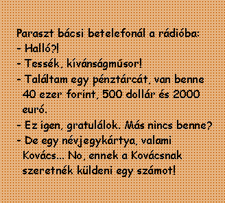 Sz�vegdoboz: Paraszt b�csi betelefon�l a r�di�ba: - Hall�?!- Tess�k, k�v�ns�gm�sor! - Tal�ltam egy p�nzt�rc�t, van benne 40 ezer forint, 500 doll�r �s 2000 eur�. - Ez igen, gratul�lok. M�s nincs benne? - De egy n�vjegyk�rtya, valami Kov�cs... No, ennek a Kov�csnak szeretn�k k�ldeni egy sz�mot!