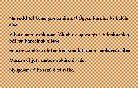 Sz�vegdoboz: Ne vedd t�l komolyan az �letet! �gyse ker�lsz ki bel�le �lve.A hatalmon lev�k nem f�lnek az igazs�gt�l. Ellenkez�leg, b�tran harcolnak ellene.�n m�r az el�z� �letemben sem hittem a reinkarn�ci�ban.Messzir�l j�tt ember sok�ra �r ide.Nyugalom! A hossz� �let ritka.