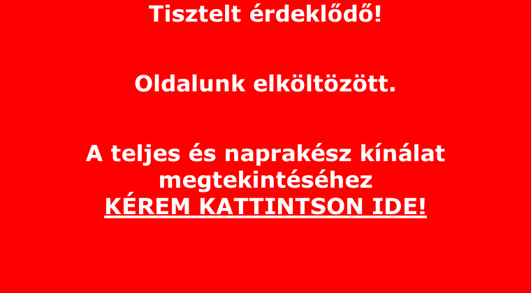 Tisztelt rdekld!  Oldalunk elkltztt.   A teljes s napraksz knlat megtekintshez  KREM KATTINTSON IDE!