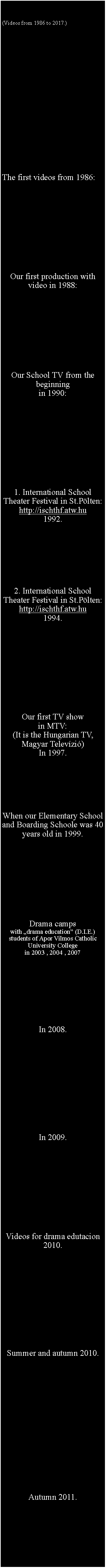 Sz�vegdoboz: (Videos from 1986 to 2017.) The first videos from 1986:Our first production with video in 1988: Our School TV from the beginningin 1990:  1. International School Theater Festival in St.P�lten:http://ischthf.atw.hu1992.  2. International School Theater Festival in St.P�lten:http://ischthf.atw.hu1994. Our first TV showin MTV:(It is the Hungarian TV,Magyar Telev�zi�)In 1997.When our Elementary School and Boarding Schoole was 40 years old in 1999. Drama camps with �drama education� (D.I.E.) students of Apor Vilmos Catholic University Collegein 2003 , 2004 , 2007  In 2008.In 2009.Videos for drama edutacion2010.Summer and autumn 2010.Autumn 2011.