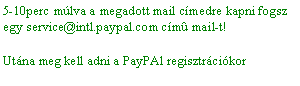 Szvegdoboz: 5-10perc mlva a megadott mail cmedre kapni fogsz egy service@intl.paypal.com cmû mail-t! Utna meg kell adni a PayPAl regisztrcikor 