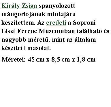 Sz�vegdoboz: Kir�ly Zsiga spanyolozott m�ngorl�j�nak mint�j�ra k�sz�tettem. Az eredeti a Soproni Liszt Ferenc M�zeumban tal�lhat� �s nagyobb m�retű, mint az �ltalam k�sz�tett m�solat.M�retei: 45 cm x 8,5 cm x 1,8 cm