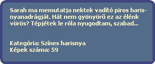 Sarah ma memutatja nektek vadt piros haris-
  nyanadrgjt. Ht nem gynyr? ez az lnk
  vrs? Tpjtek le rla nyugodtam, szabad...
  

  Kategria: Sznes harisnya
  Kpek szma: 59