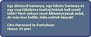 Egy ttetsz? harisnya, egy fekete harisnya s 
  egy csaj tkletes testtel.Nektek kell ennl 
  tbb? Mert nekem nem! llsinterjnak indul,
  de ms lesz bel?le. Hla nektek lnyok!
  
  Cm: Harassed In Pantyhose
  Hossz: 34 perc