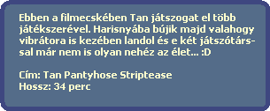 Ebben a filmecskben Tan jtszogat el tbb
  jtkszervel. Harisnyba bjik majd valahogy
  vibrtora is kezben landol s e kt jtsztrs-
  sal mr nem is olyan nehz az let... :D
    
  Cm: Tan Pantyhose Striptease
  Hossz: 34 perc