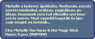 Michelle a kedvenc poln?m. Nimfomn, szereti
  szereti mindenhol, orlisan, vaginlisan, an-
  lisan. Semminek nem tud ellenllni ami hosz-
  sz s merev. Most egyedl hagytk s lm-
  csak megint mi trtnik... 

  Cm: Michelle The Nurse & Her Magic Stick
  Hossz: 9 perc (!!!WMV!!!)
