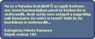 Na ez a Natasha brutlis!!! ? az egyik kedvenc-
  em. Szexi harisnyjban pzol s kzben be is 
  nedvesedik. Amit aztn nem szgyel a nagyvilg-
  nak kimutatni. De mirt is tenn? Huh! Az n 
  homlokom is nedvesedik...
  
  Kategria: Fekete harisnya
  Kpek szma: 105