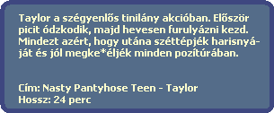 Taylor a szgyenl?s tinilny akciban. El?szr
  picit dzkodik, majd hevesen furulyzni kezd.
  Mindezt azrt, hogy utna szttpjk harisny-
  jt s jl megke*ljk minden poztrban.


  Cm: Nasty Pantyhose Teen - Taylor
  Hossz: 24 perc