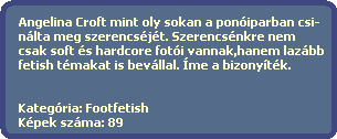 Angelina Croft mint oly sokan a poniparban csi-
  nlta meg szerencsjt. Szerencsnkre nem 
  csak soft s hardcore foti vannak,hanem lazbb
  fetish tmakat is bevllal. me a bizonytk.   


  Kategria: Footfetish
  Kpek szma: 89
