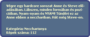 Vgre egy hardcore sorozat Anne s Steve el?-
  adsban. Lbszex, minden formban s poz-
  ciban. Nyam-nyam s NYAM! Tndri ez az
  Anne ebben a necchariban. Ht mg Steve-en.
 

  Kategria: Neccharisnya
  Kpek szma: 112