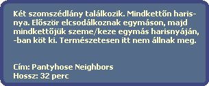 Kt szomszdlny tallkozik. Mindkett?n haris-
  nya. El?szr elcsodlkoznak egymson, majd 
  mindkett?jk szeme/keze egyms harisnyjn,
  -ban kt ki. Termszetesen itt nem llnak meg.


  Cm: Pantyhose Neighbors
  Hossz: 32 perc