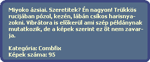 Miyoko zsiai. Szeretitek? n nagyon! Trkks
  rucijban pzol, kezn, lbn cskos harisnya-
  zokni. Vibrtora is el?kerl ami szp pldnynak
  mutatkozik, de a kpek szerint ez ?t nem zavar-
  ja.    

  Kategria: Combfix
  Kpek szma: 95