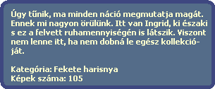 gy t?nik, ma minden nci megmutatja magt.
  Ennek mi nagyon rlnk. Itt van Ingrid, ki szaki
  s ez a felvett ruhamennyisgn is ltszik. Viszont
  nem lenne itt, ha nem dobn le egsz kollekci-
  jt.
  
  Kategria: Fekete harisnya
  Kpek szma: 105