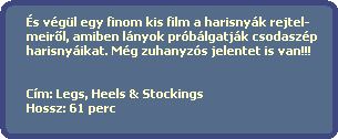 s vgl egy finom kis film a harisnyk rejtel-
  meir?l, amiben lnyok prblgatjk csodaszp
  harisnyikat. Mg zuhanyzs jelentet is van!!!
    

  Cm: Legs, Heels & Stockings
  Hossz: 61 perc