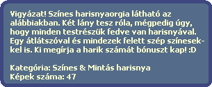 Vigyzat! Sznes harisnyaorgia lthat az
  albbiakban. Kt lny tesz rla, mgpedig gy,
  hogy minden testrszk fedve van harisnyval.
  Egy tltszval s mindezek felett szp sznesek-
  kel is. Ki megrja a harik szmt bnuszt kap! :D

  Kategria: Sznes & Mints harisnya
  Kpek szma: 47