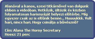 Alanval a kanos, szexi titkrn?vel van dolgunk
  ebben a videban. Vetk?zik, ltzik s kzben 
  folyamatosan harisnyjt helyezi el?trbe. Mg 
  egyszer csak az is elt?nik benne... Huuuukkk. Volt
  hari, nincs hari. Hogy csinlja a b?vszn??

  Cm: Alana The Horny Secretary
  Hossz: 21 perc