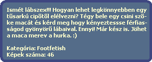 Ismt lbszex!!! Hogyan lehet legknnyebben egy
  t?sark cip?t?l ellvezni? Tgy bele egy csini sz?-
  ke mact s krd meg hogy knyeztessse frfias-
  sgod gynyr? lbaival. Ennyi! Mr ksz is. Jhet
  a maca merev a hurka. :)

  Kategria: Footfetish
  Kpek szma: 46