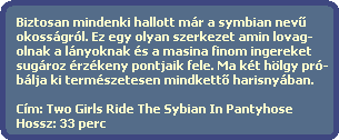 Biztosan mindenki hallott mr a symbian nev?
  okossgrl. Ez egy olyan szerkezet amin lovag-
  olnak a lnyoknak s a masina finom ingereket
  sugroz rzkeny pontjaik fele. Ma kt hlgy pr-
  blja ki termszetesen mindkett? harisnyban.

  Cm: Two Girls Ride The Sybian In Pantyhose
  Hossz: 33 perc