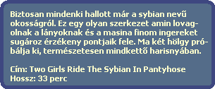 Biztosan mindenki hallott mr a sybian nev?
  okossgrl. Ez egy olyan szerkezet amin lovag-
  olnak a lnyoknak s a masina finom ingereket
  sugroz rzkeny pontjaik fele. Ma kt hlgy pr-
  blja ki, termszetesen mindkett? harisnyban.

  Cm: Two Girls Ride The Sybian In Pantyhose
  Hossz: 33 perc