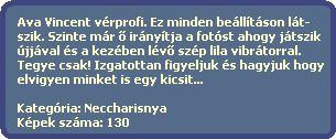 Ava Vincent vrprofi. Ez minden belltson lt-
  szik. Szinte mr ? irnytja a fotst ahogy jtszik
  jjval s a kezben lv? szp lila vibrtorral.
  Tegye csak! Izgatottan figyeljuk s hagyjuk hogy
  elvigyen minket is egy kicsit...

  Kategria: Neccharisnya
  Kpek szma: 130