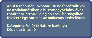 April a tanrnni. Wooow... Ki ne fantzilt vol-
  na irodalomrkon a huszonegynhny ves
  tanrnni lttn? F?leg ha szexi harisnyban 
  feleltet? Egy sorozat az uniformis kedvel?inek.

  Kategria: Fehr & Nature harisnya
  Kpek szma: 40