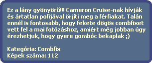 Ez a lny gynyr?!!! Cameron Cruise-nak hvjk
  s rtatlan pofijval rjti meg a frfiakat. Taln 
  ennl is fontosabb, hogy fekete dgs combfixet
  vett fel a mai fotzshoz, amirt mg jobban gy 
  rezhetjuk, hogy gyere gombc bekaplak ;)

  Kategria: Combfix
  Kpek szma: 112