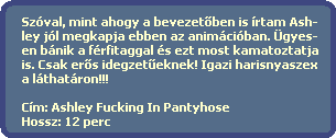 Szval, mint ahogy a bevezet?ben is rtam Ash-
  ley jl megkapja ebben az animciban. gyes-
  en bnik a frfitaggal s ezt most kamatoztatja
  is. Csak er?s idegzet?eknek! Igazi harisnyaszex
  a lthatron!!!

  Cm: Ashley Fucking In Pantyhose
  Hossz: 12 perc