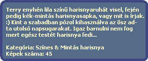 Terry enyhn lila szn? harisnyaruht visel, fejn
  pedig kk-mints harisnyasapka, vagy mit is rjak.
  :) Kint a szabadban pzol kihasznlva az ?sz ad-
  ta utols napsugarakat. Igaz barnulni nem fog
  mert egsz testt harisnya fedi...
 
  Kategria: Sznes & Mints harisnya
  Kpek szma: 45