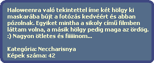 Haloweenra val tekintettel me kt hlgy ki 
  maskarba bjt a fotzs kedvrt s abban
  pzolnak. Egyiket mintha a sikoly cm? filmben
  lttam volna, a msik hlgy pedig maga az rdg.
  :) Nagyon tletes s fiiiiinom...

  Kategria: Neccharisnya
  Kpek szma: 42