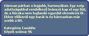 Hrman prban a legjobb, harisnyban. Egy szp
  adottsgokkal rendelkez? lenyz kap el egy fit,
  de a ficska nem hajland egyedl elrendezni ?t.
  Ekkor el?kerl egy bart is s hrmasban mr 
  szebb a lt.

  Kategria: Combfix
  Kpek szma: 96
