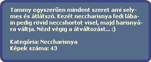 Tammy egyszer?en mindent szeret ami sely-
  mes s tltsz. Kezt neccharisnya fedi lba-
  in pedig rvid neccshortot visel, majd harisny-
  ra vltja. Nzd vgig a tvltozst... :)
  
  Kategria: Neccharisnya
  Kpek szma: 43