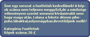 Íme egy sorozat a footfetish kedvel?inek! A kép-
ek száma nem teljesen meggy?z?,de a min?sége
véleményem szerint semmmi kívánnivalót nem
hagy maga után. Lolana a fekete démon pihe-
puha lábakkal,selyemágyban.Bevet?djünk mellé?
Kategória: Footfetish
Képek száma: 20 :( Íme egy sorozat a footfetish kedvel?inek! A kép-
ek száma nem teljesen meggy?z?,de a min?sége
véleményem szerint semmmi kívánnivalót nem
hagy maga után. Lolana a fekete démon pihe-
puha lábakkal,selyemágyban.Bevet?djünk mellé?
Kategória: Footfetish
Képek száma: 20 :(