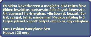 És akkor következzen a megígért els? teljes film!
Ebben leszbikus harisnyaimádó lányok kényezte-
tik egymást harisnyában, vibrátorral, kézzel, láb-
bal, szájjal, tehát mindennel. Megközelít?leg 6-8
teljes jelenet kapott helyet ebben az egyvelegben.
Cím: Lesbian Pantyhose Sex
Hossz: 125 perc És akkor következzen a megígért els? teljes film!
Ebben leszbikus harisnyaimádó lányok kényezte-
tik egymást harisnyában, vibrátorral, kézzel, láb-
bal, szájjal, tehát mindennel. Megközelít?leg 6-8
teljes jelenet kapott helyet ebben az egyvelegben.
Cím: Lesbian Pantyhose Sex
Hossz: 125 perc