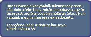 me Suzanne a konyhbl. Hziasszony teen-
  d?it dobta flre hogy ruhit ledobhassa egy fo-
  tsorozat erejig. Legynk hlsak rte, s kuk-
  kantsuk meg ha mr gy nekivetk?ztt.  

  Kategria: Fehr & Nature harisnya
  Kpek szma: 38