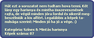 Hát ezt a sorozatot nem tudtam hova tenni. Két
lány egy harisnya és mintha összevesznének
rajta, de végül minden jóra fordul és sikerül meg-
beszélniük a kis affért. Legalábbis a képek ta-
nulsága szerint: Minden jó ha jó a vége. :)
Kategória: Színes & Mintás harisnya
Képek száma: 87 Hát ezt a sorozatot nem tudtam hova tenni. Két
lány egy harisnya és mintha összevesznének
rajta, de végül minden jóra fordul és sikerül meg-
beszélniük a kis affért. Legalábbis a képek ta-
nulsága szerint: Minden jó ha jó a vége. :)
Kategória: Színes & Mintás harisnya
Képek száma: 87