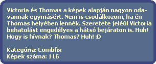 Victoria s Thomas a kpek alapjn nagyon oda-
  vannak egymsrt. Nem is csodlkozom, ha n
  Thomas helyben lennk. Szeretete jell Victoria
  behatolst engedlyes a hts bejraton is. Huh!
  Hogy is hvnak? Thomas? Huh! :D

  Kategria: Combfix
  Kpek szma: 116