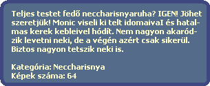 Teljes testet fed? neccharisnyaruha? IGEN! Jhet
  szeretjk! Monic viseli ki telt idomaivaI s hatal-
  mas kerek kebleivel hdt. Nem nagyon akard-
  zik levetni neki, de a vgn azrt csak sikerl.
  Biztos nagyon tetszik neki is.

  Kategria: Neccharisnya
  Kpek szma: 64