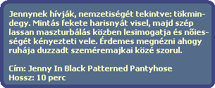 Jennynek hvjk, nemzetisgt tekintve: tkmin-
  degy. Mints fekete harisnyt visel, majd szp
  lassan maszturbls kzben lesimogatja s n?ies-
  sgt knyezteti vele. rdemes megnzni ahogy
  ruhja duzzadt szemremajkai kz szorul.
  
  Cm: Jenny In Black Patterned Pantyhose
  Hossz: 10 perc