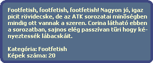 Footfetish, footfetish, footfetish! Nagyon j, igaz
  picit rvidecske, de az ATK sorozatai min?sgben
  mindig ott vannak a szeren. Corina lthat ebben
  a sorozatban, sajnos elg passzvan t?ri hogy k-
  nyeztessk lbacskit.

  Kategria: Footfetish
  Kpek szma: 20