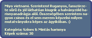 Miyo vietnami. Szerintem! Ruganyos, fanszrze-
  te s?r? s jl lthatan kiugrik a halvnyzld ha-
  risnyanadrgja all. sszesgben szerintem na-
  gyon csinos s el sem merem kpzelni milyen
  mutatvnyokra kpes az gyikban. :)
  
  Kategria: Sznes & Mints harisnya
  Kpek szma: 30