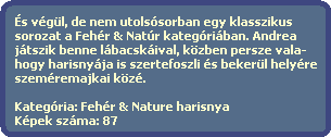 s vgl, de nem utolssorban egy klasszikus
  sorozat a Fehr & Natr kategriban. Andrea
  jtszik benne lbacskival, kzben persze vala-
  hogy harisnyja is szertefoszli s bekerl helyre 
  szemremajkai kz.
 
  Kategria: Fehr & Nature harisnya
  Kpek szma: 87