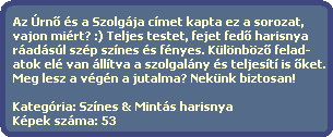 Az rn? s a Szolgja cmet kapta ez a sorozat,
  vajon mirt? :) Teljes testet, fejet fed? harisnya 
  radsl szp sznes s fnyes. Klnbz? felad-
  atok el van lltva a szolgalny s teljest is ?ket.
  Meg lesz a vgn a jutalma? Neknk biztosan!

  Kategria: Sznes & Mints harisnya
  Kpek szma: 53